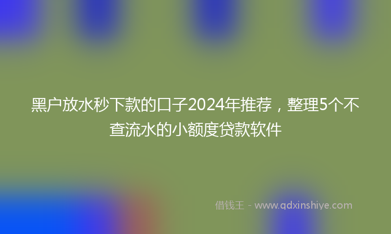 黑户放水秒下款的口子2024年推荐，整理5个不查流水的小额度贷款软件