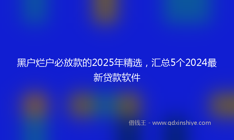 黑户烂户必放款的2025年精选，汇总5个2024最新贷款软件