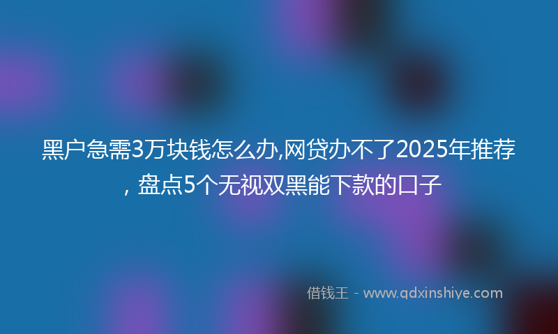 黑户急需3万块钱怎么办,网贷办不了2025年推荐，盘点5个无视双黑能下款的口子