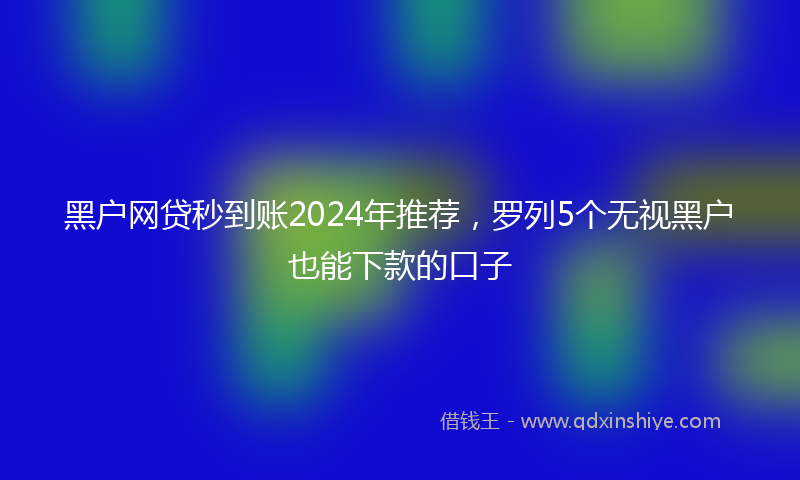 黑户网贷秒到账2024年推荐，罗列5个无视黑户也能下款的口子