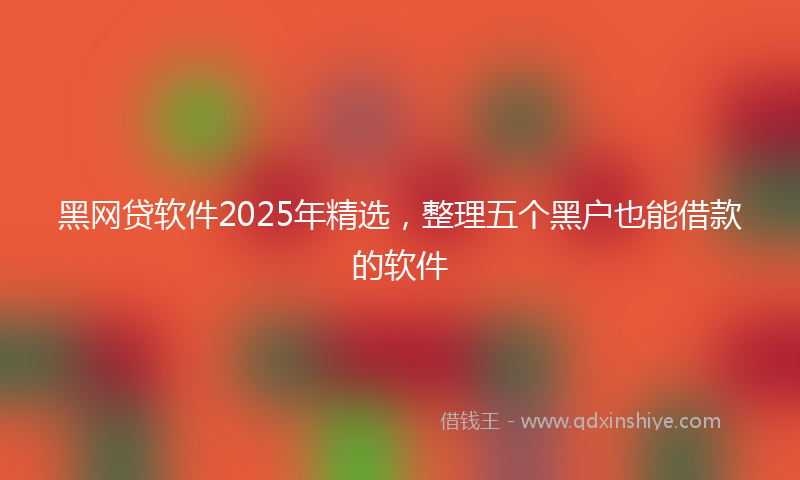 黑网贷软件2025年精选，整理五个黑户也能借款的软件