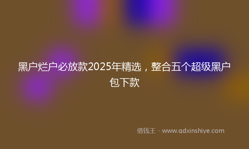 黑户烂户必放款2025年精选，整合五个超级黑户包下款