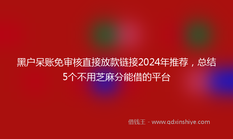 黑户呆账免审核直接放款链接2024年推荐，总结5个不用芝麻分能借的平台