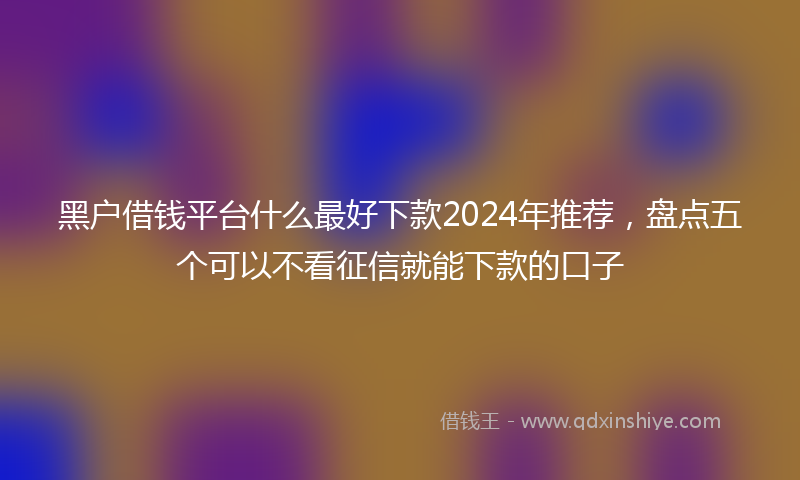 黑户借钱平台什么最好下款2024年推荐，盘点五个可以不看征信就能下款的口子