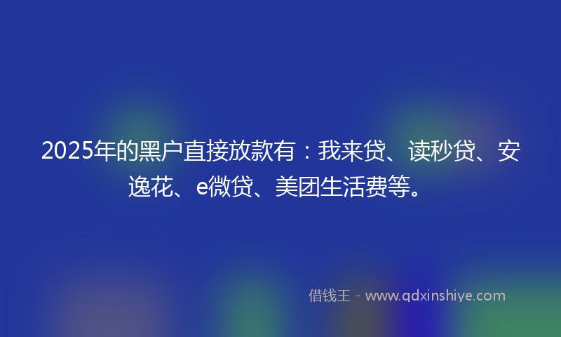 2025年的黑户直接放款有：我来贷、读秒贷、安逸花、e微贷、美团生活费等。