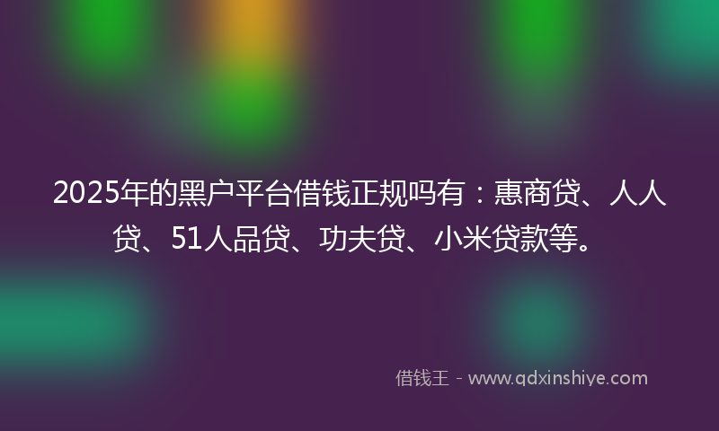 2025年的黑户平台借钱正规吗有：惠商贷、人人贷、51人品贷、功夫贷、小米贷款等。