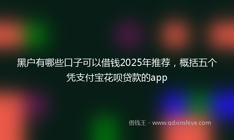 黑户有哪些口子可以借钱2025年推荐，概括五个凭支付宝花呗贷款的app