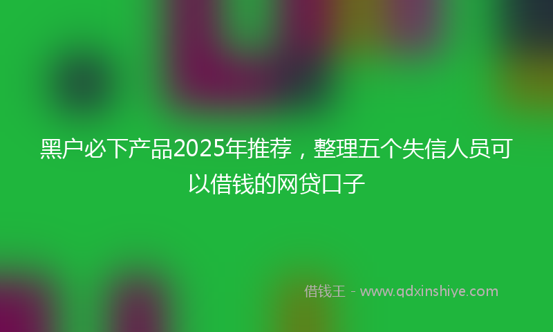黑户必下产品2025年推荐，整理五个失信人员可以借钱的网贷口子