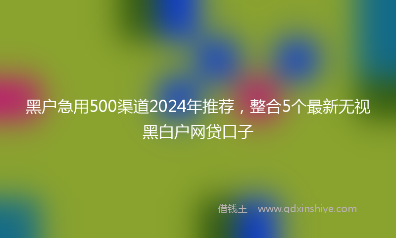 黑户急用500渠道2024年推荐，整合5个最新无视黑白户网贷口子