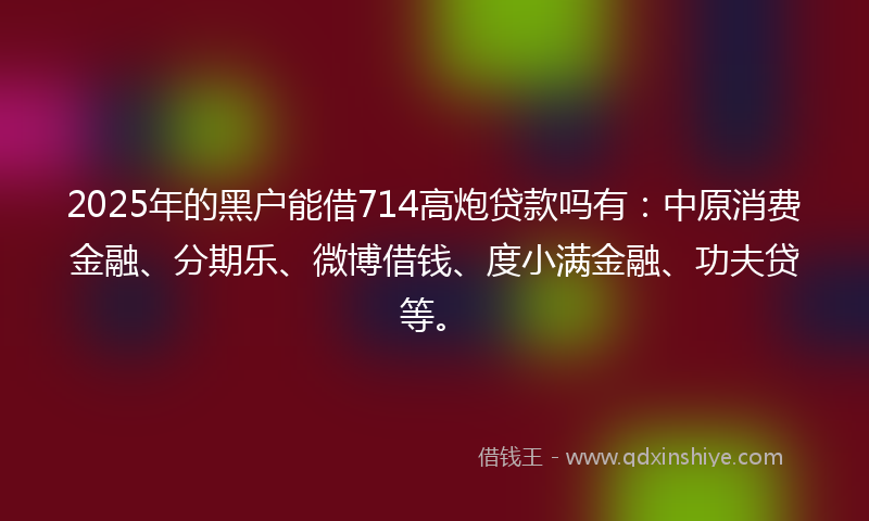 2025年的黑户能借714高炮贷款吗有：中原消费金融、分期乐、微博借钱、度小满金融、功夫贷等。