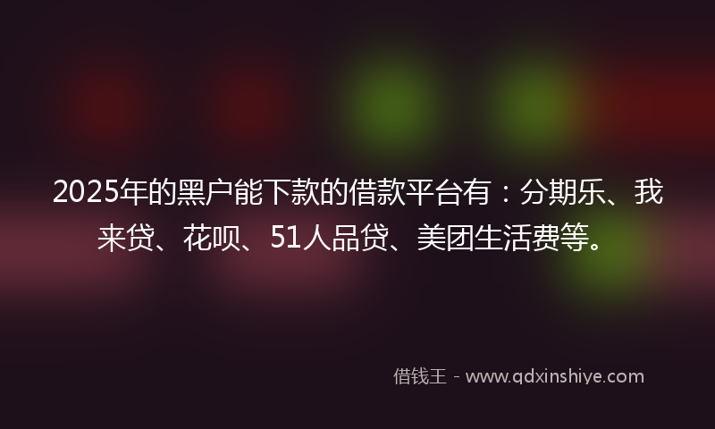 2025年的黑户能下款的借款平台有：分期乐、我来贷、花呗、51人品贷、美团生活费等。