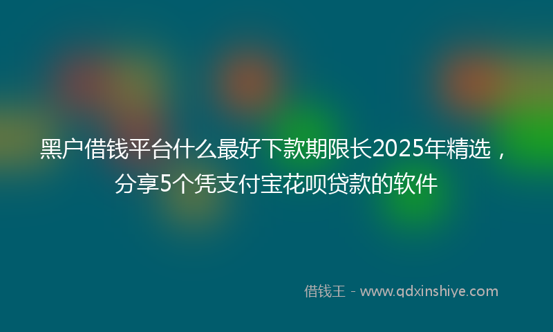 黑户借钱平台什么最好下款期限长2025年精选，分享5个凭支付宝花呗贷款的软件