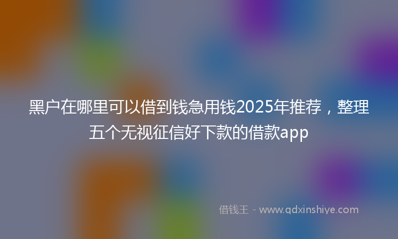 黑户在哪里可以借到钱急用钱2025年推荐，整理五个无视征信好下款的借款app