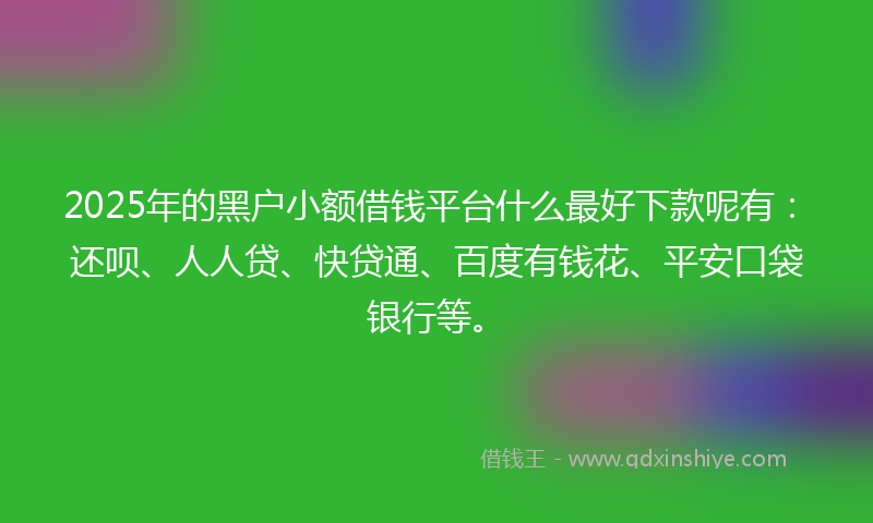 2025年的黑户小额借钱平台什么最好下款呢有：还呗、人人贷、快贷通、百度有钱花、平安口袋银行等。