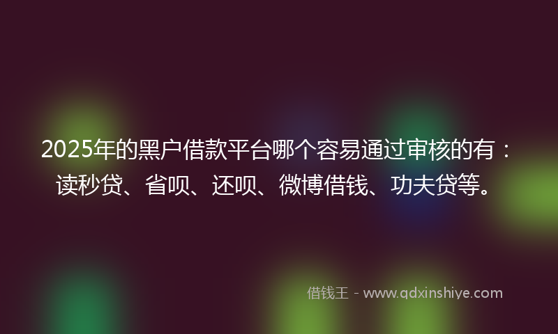 2025年的黑户借款平台哪个容易通过审核的有：读秒贷、省呗、还呗、微博借钱、功夫贷等。