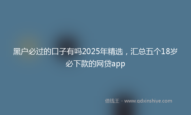 黑户必过的口子有吗2025年精选，汇总五个18岁必下款的网贷app
