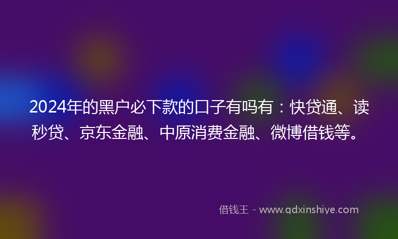 2024年的黑户必下款的口子有吗有：快贷通、读秒贷、京东金融、中原消费金融、微博借钱等。