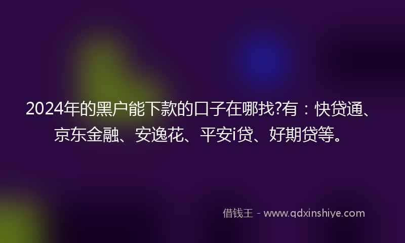 2024年的黑户能下款的口子在哪找?有：快贷通、京东金融、安逸花、平安i贷、好期贷等。