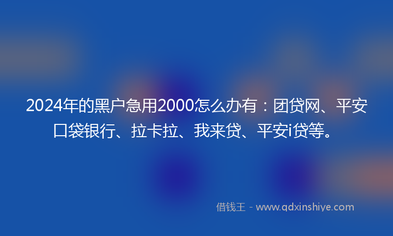 2024年的黑户急用2000怎么办有：团贷网、平安口袋银行、拉卡拉、我来贷、平安i贷等。