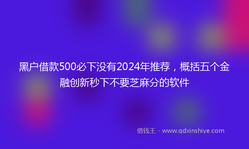 黑户借款500必下没有2024年推荐，概括五个金融创新秒下不要芝麻分的软件