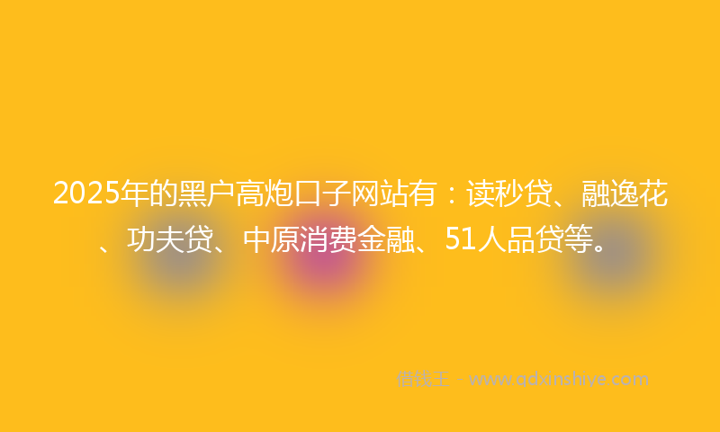 2025年的黑户高炮口子网站有：读秒贷、融逸花、功夫贷、中原消费金融、51人品贷等。