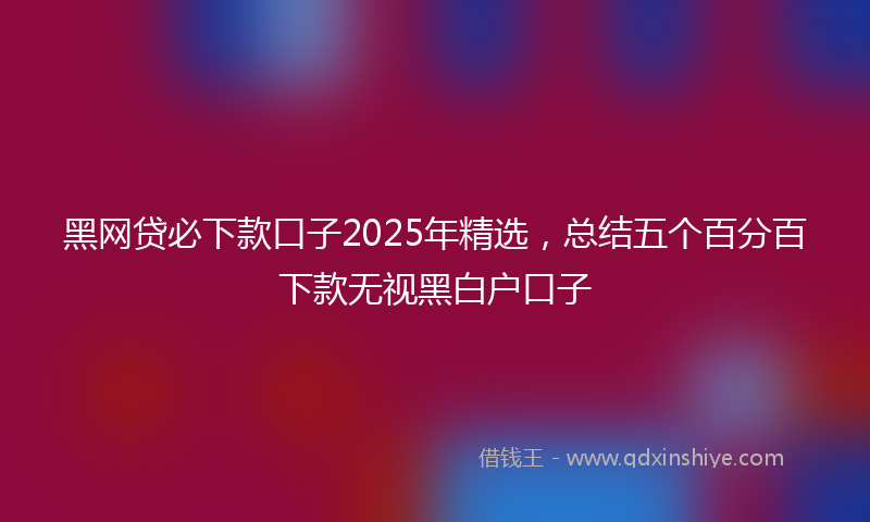 黑网贷必下款口子2025年精选，总结五个百分百下款无视黑白户口子