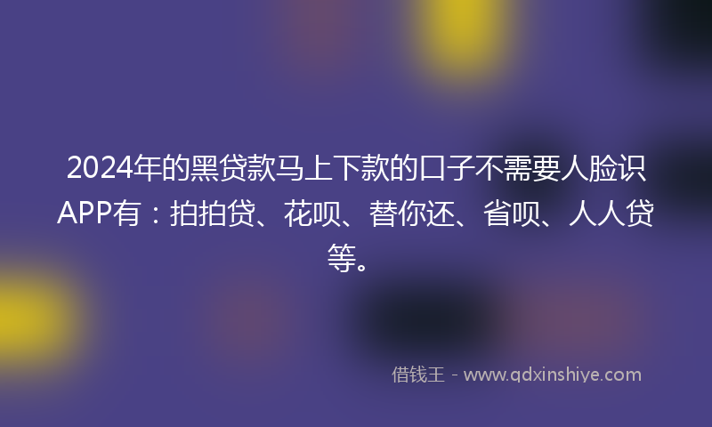 2024年的黑贷款马上下款的口子不需要人脸识APP有：拍拍贷、花呗、替你还、省呗、人人贷等。
