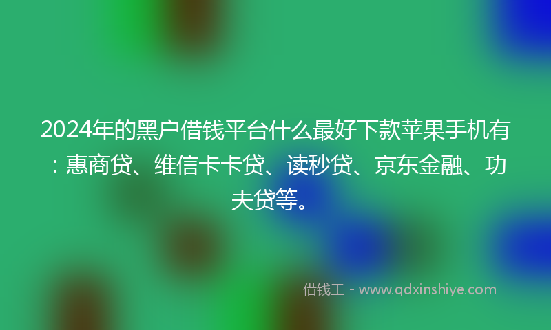 2024年的黑户借钱平台什么最好下款苹果手机有：惠商贷、维信卡卡贷、读秒贷、京东金融、功夫贷等。