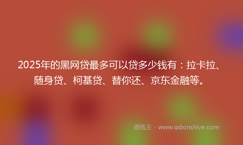 2025年的黑网贷最多可以贷多少钱有：拉卡拉、随身贷、柯基贷、替你还、京东金融等。