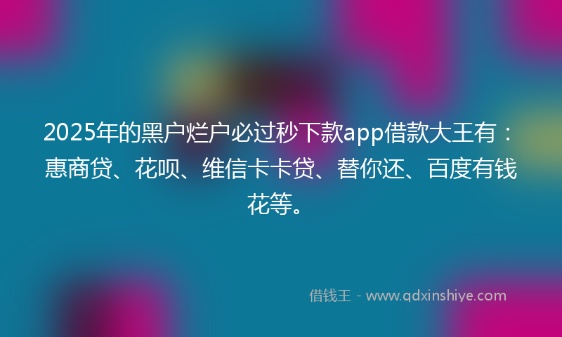 2025年的黑户烂户必过秒下款app借款大王有：惠商贷、花呗、维信卡卡贷、替你还、百度有钱花等。