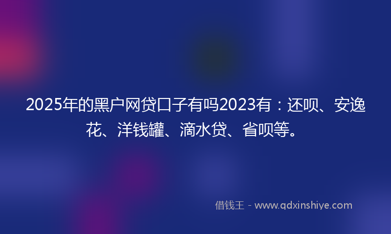 2025年的黑户网贷口子有吗2023有：还呗、安逸花、洋钱罐、滴水贷、省呗等。
