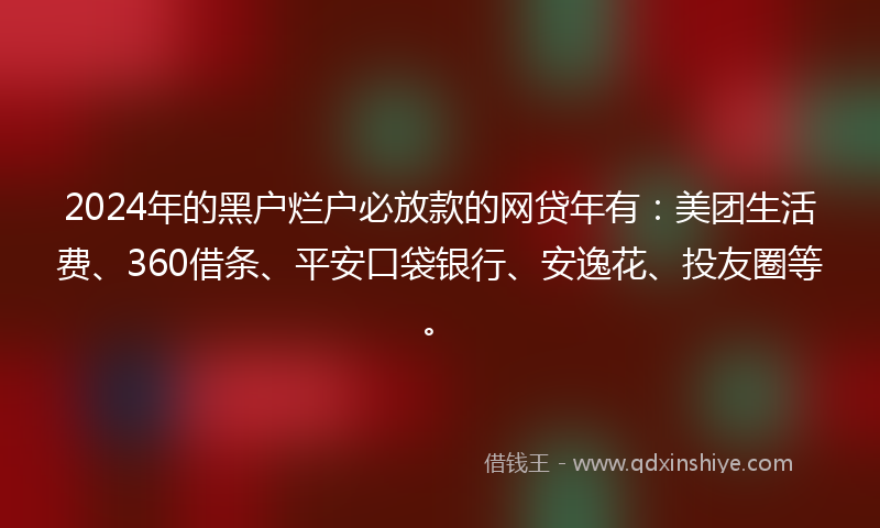 2024年的黑户烂户必放款的网贷年有：美团生活费、360借条、平安口袋银行、安逸花、投友圈等。