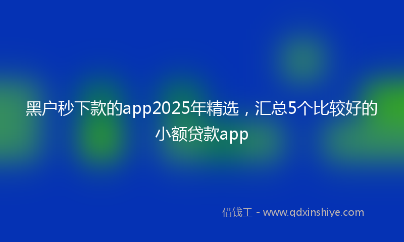 黑户秒下款的app2025年精选，汇总5个比较好的小额贷款app