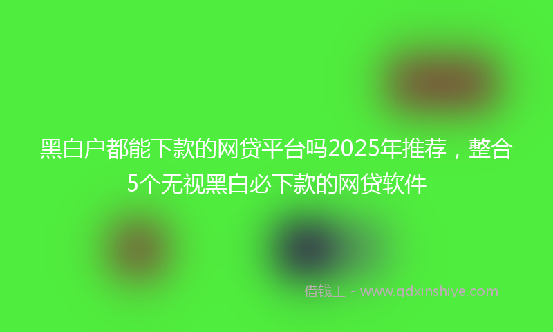 黑白户都能下款的网贷平台吗2025年推荐，整合5个无视黑白必下款的网贷软件
