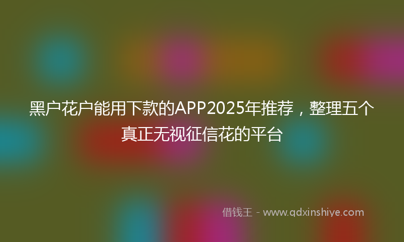 黑户花户能用下款的APP2025年推荐，整理五个真正无视征信花的平台