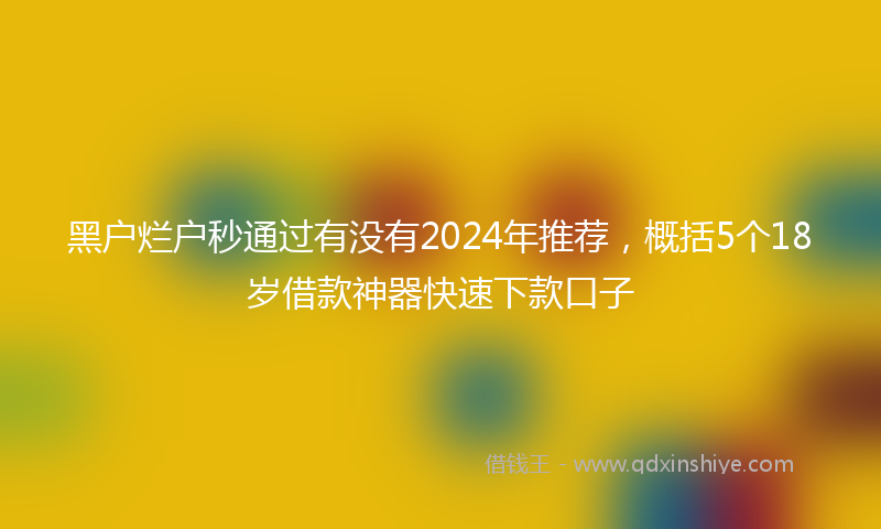 黑户烂户秒通过有没有2024年推荐，概括5个18岁借款神器快速下款口子