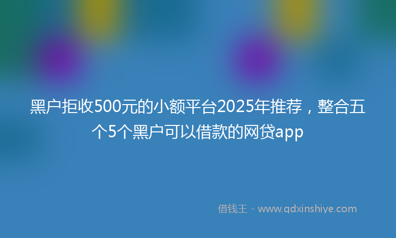 黑户拒收500元的小额平台2025年推荐，整合五个5个黑户可以借款的网贷app