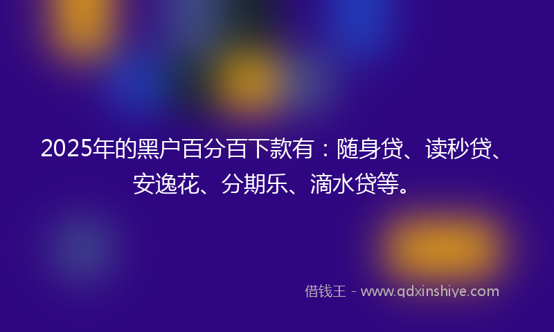 2025年的黑户百分百下款有：随身贷、读秒贷、安逸花、分期乐、滴水贷等。