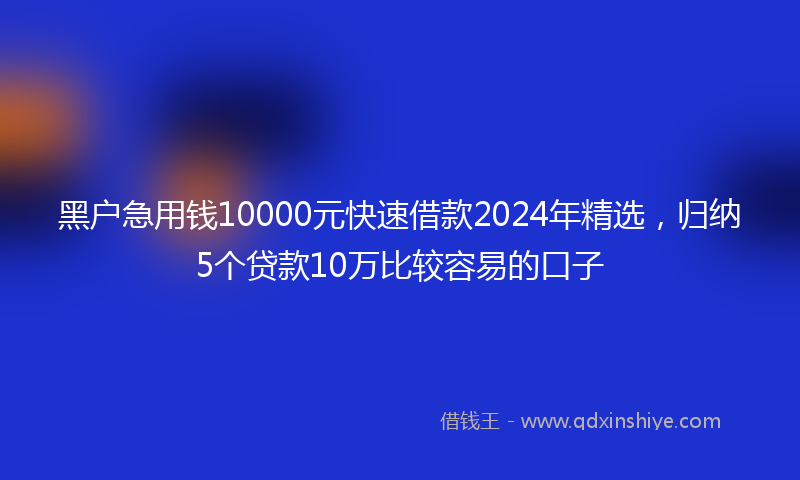 黑户急用钱10000元快速借款2024年精选，归纳5个贷款10万比较容易的口子