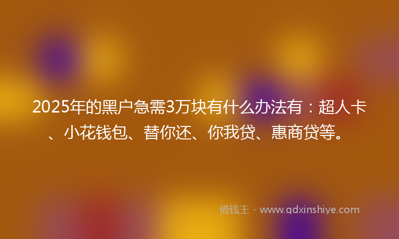 2025年的黑户急需3万块有什么办法有：超人卡、小花钱包、替你还、你我贷、惠商贷等。