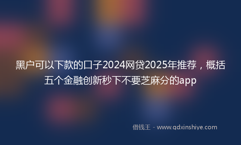 黑户可以下款的口子2024网贷2025年推荐，概括五个金融创新秒下不要芝麻分的app