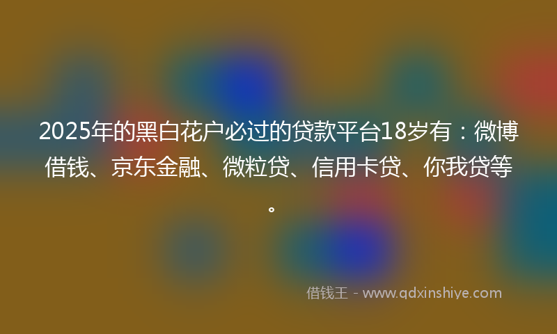 2025年的黑白花户必过的贷款平台18岁有：微博借钱、京东金融、微粒贷、信用卡贷、你我贷等。