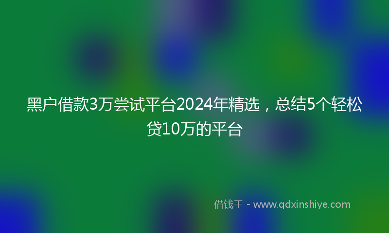 黑户借款3万尝试平台2024年精选，总结5个轻松贷10万的平台
