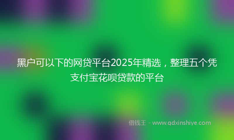 黑户可以下的网贷平台2025年精选，整理五个凭支付宝花呗贷款的平台