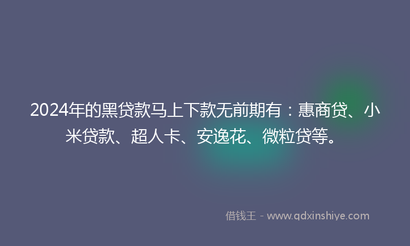 2024年的黑贷款马上下款无前期有：惠商贷、小米贷款、超人卡、安逸花、微粒贷等。