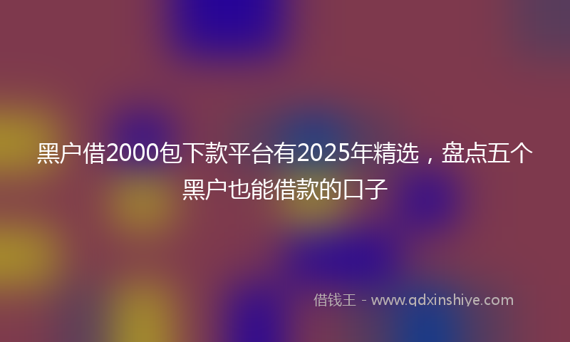 黑户借2000包下款平台有2025年精选，盘点五个黑户也能借款的口子