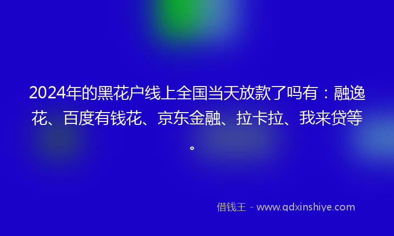 2024年的黑花户线上全国当天放款了吗有：融逸花、百度有钱花、京东金融、拉卡拉、我来贷等。