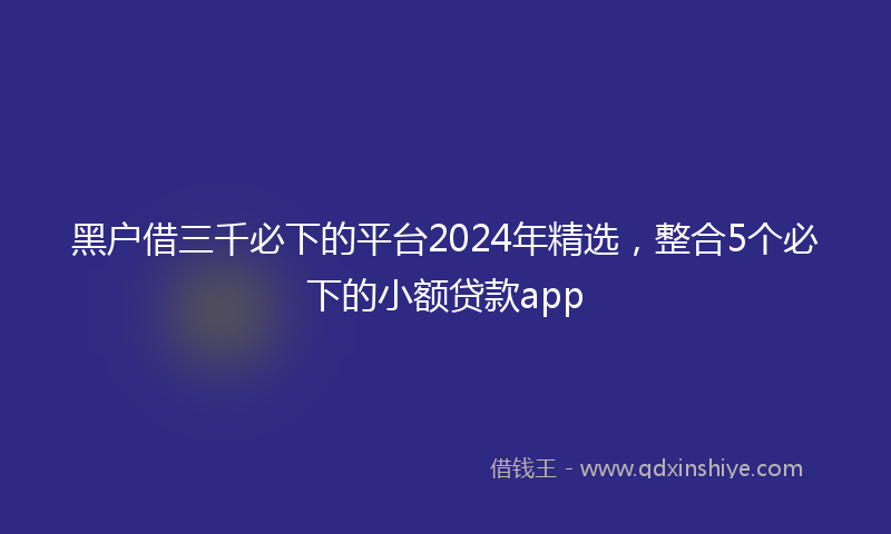 黑户借三千必下的平台2024年精选，整合5个必下的小额贷款app