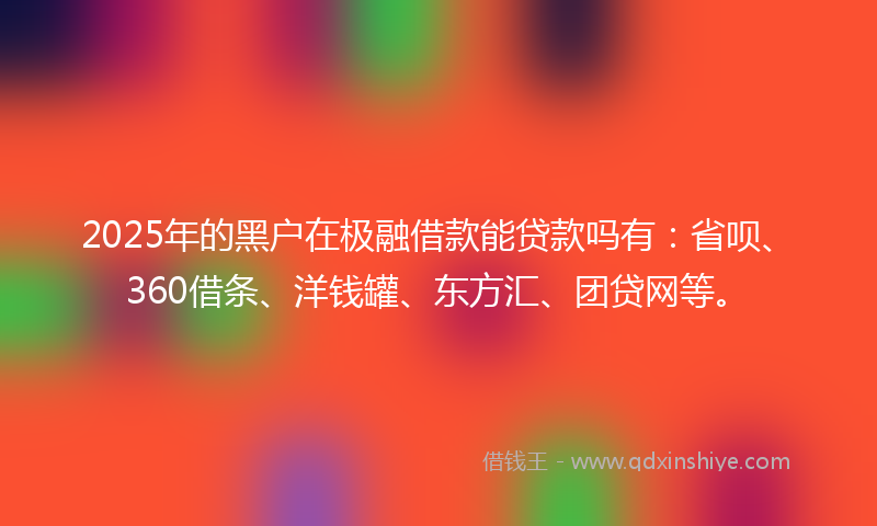 2025年的黑户在极融借款能贷款吗有：省呗、360借条、洋钱罐、东方汇、团贷网等。