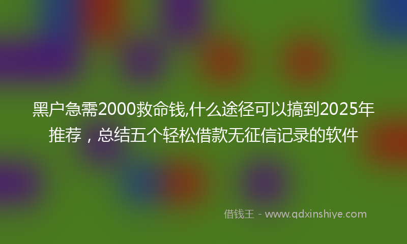 黑户急需2000救命钱,什么途径可以搞到2025年推荐，总结五个轻松借款无征信记录的软件